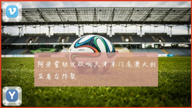 阿劳霍助攻双响天津津门虎澳大利亚看台炸裂
