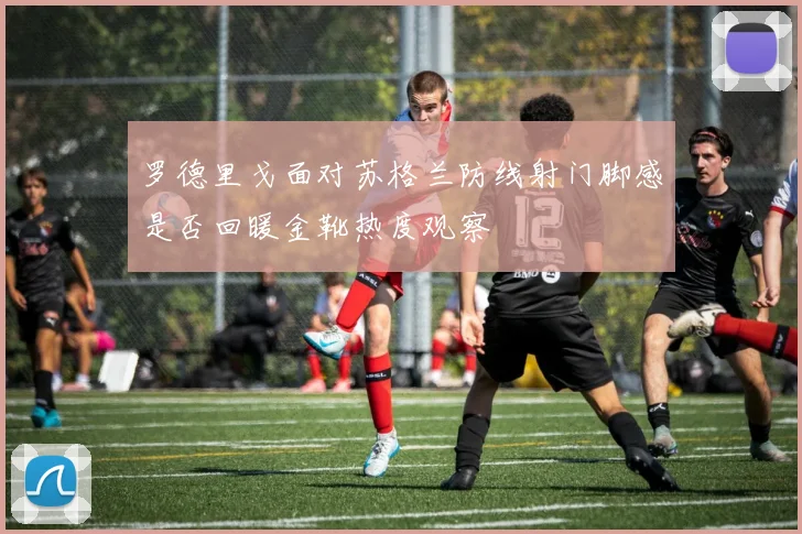 罗德里戈面对苏格兰防线射门脚感是否回暖金靴热度观察