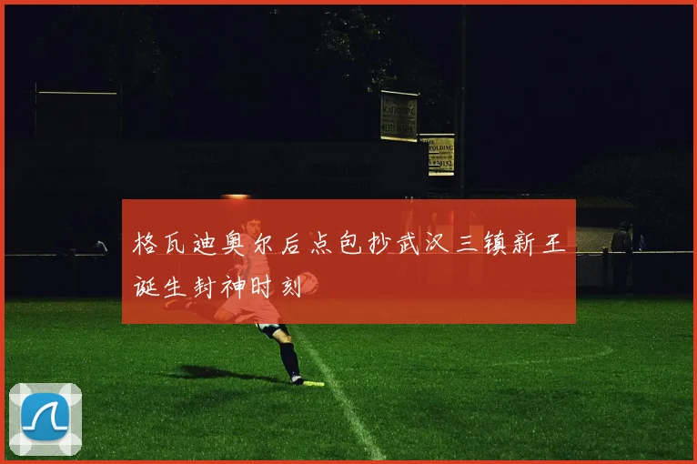 格瓦迪奥尔后点包抄武汉三镇新王诞生封神时刻