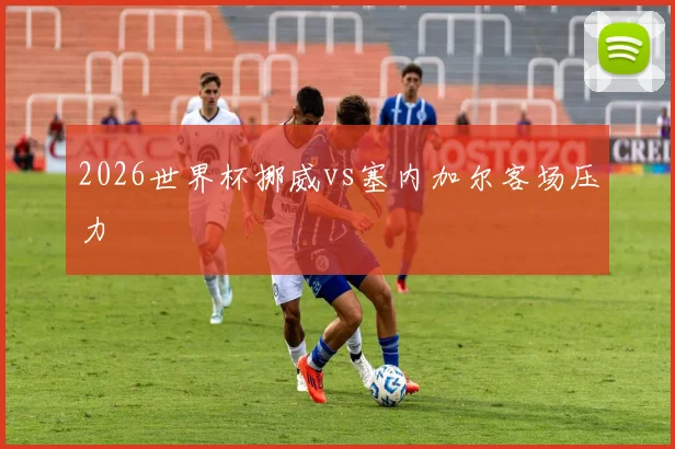 2026世界杯挪威vs塞内加尔客场压力