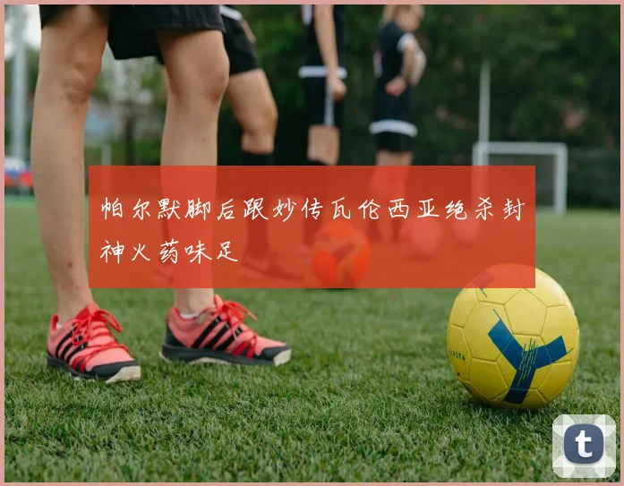 帕尔默脚后跟妙传瓦伦西亚绝杀封神火药味足