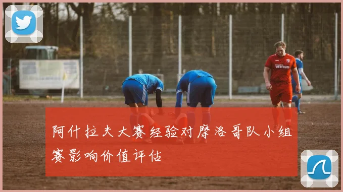 阿什拉夫大赛经验对摩洛哥队小组赛影响价值评估