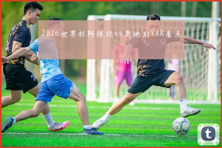 2026世界杯阿根廷vs奥地利VAR看点