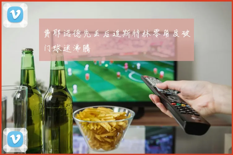 费耶诺德先丢后追斯特林零角度破门球迷沸腾