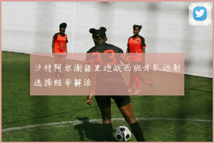 沙特阿尔谢赫里迎战西班牙队远射选择赔率解读