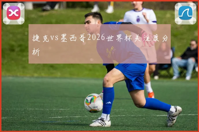 捷克vs墨西哥2026世界杯关注度分析
