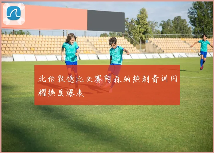 北伦敦德比决赛阿森纳热刺青训闪耀热度爆表