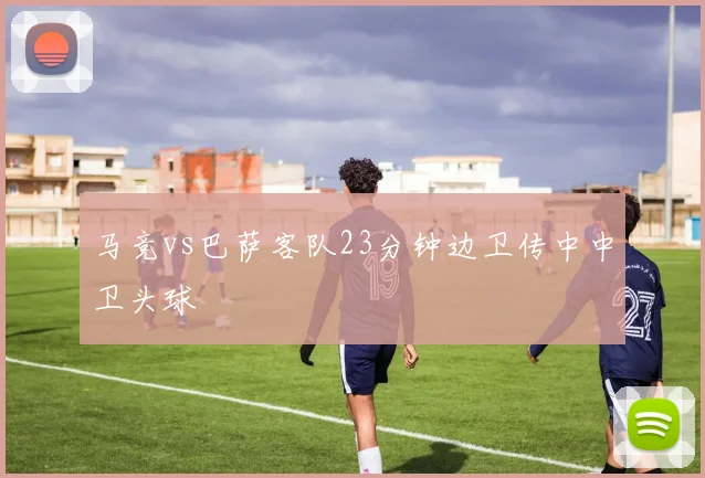 马竞vs巴萨客队23分钟边卫传中中卫头球