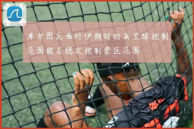 库尔图瓦面对伊朗时的高空球控制范围能否稳定控制禁区范围
