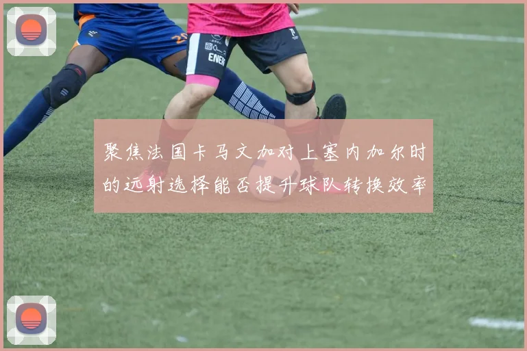 聚焦法国卡马文加对上塞内加尔时的远射选择能否提升球队转换效率