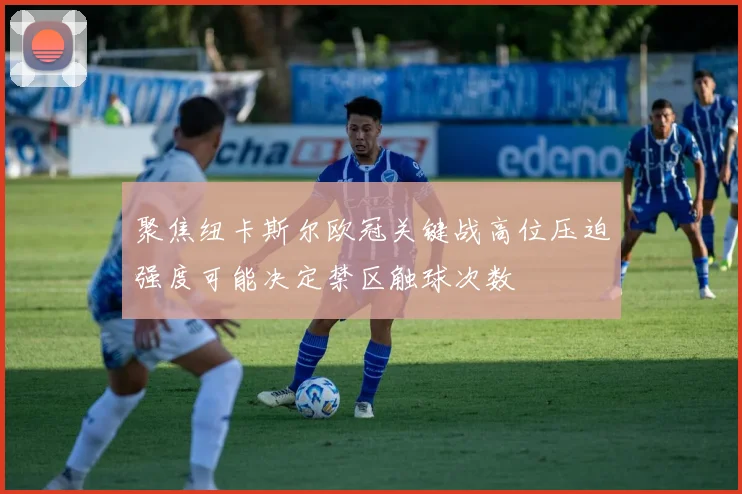 聚焦纽卡斯尔欧冠关键战高位压迫强度可能决定禁区触球次数