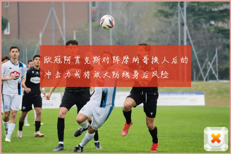 欧冠阿贾克斯对阵摩纳哥换人后的冲击力或将放大防线身后风险