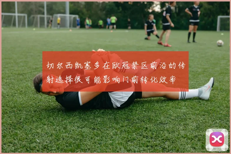 切尔西凯塞多在欧冠禁区前沿的传射选择很可能影响门前转化效率