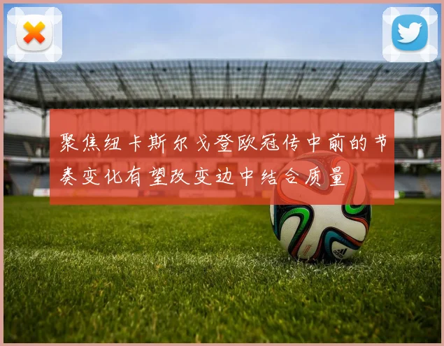 聚焦纽卡斯尔戈登欧冠传中前的节奏变化有望改变边中结合质量