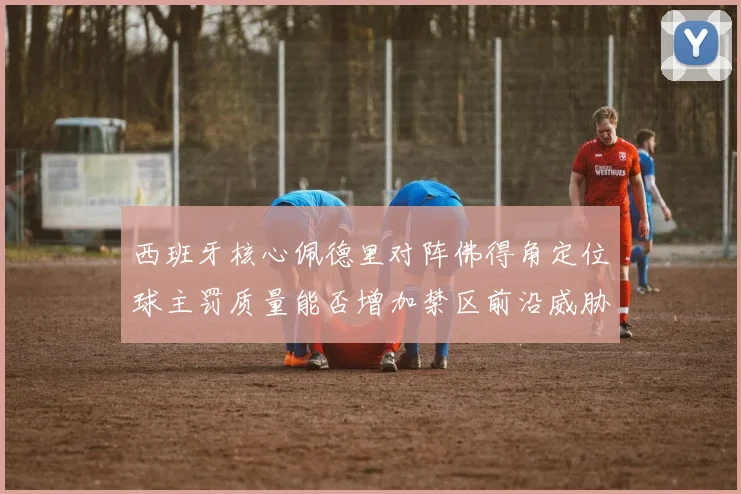 西班牙核心佩德里对阵佛得角定位球主罚质量能否增加禁区前沿威胁