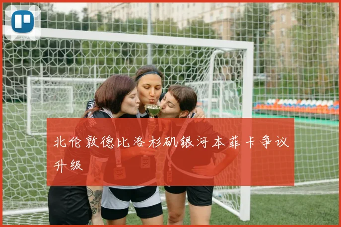 北伦敦德比洛杉矶银河本菲卡争议升级