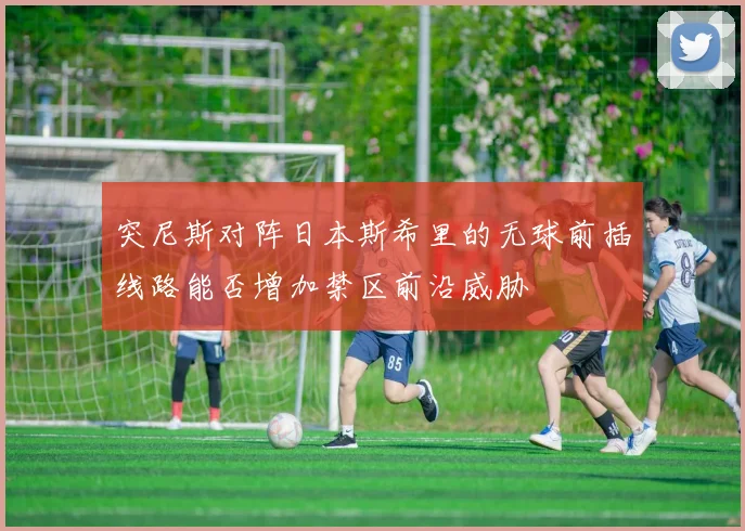 突尼斯对阵日本斯希里的无球前插线路能否增加禁区前沿威胁
