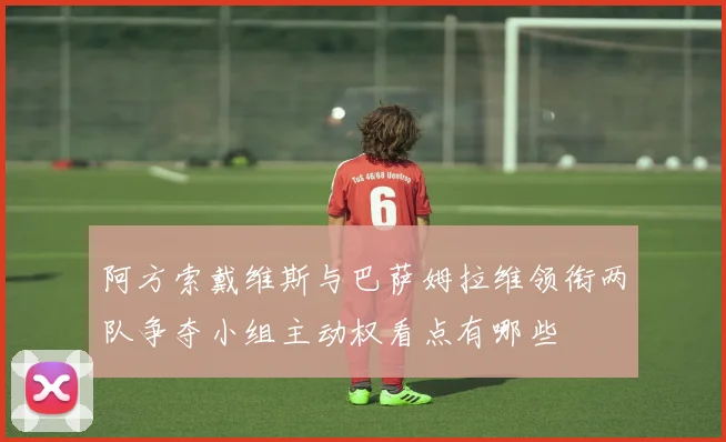 阿方索戴维斯与巴萨姆拉维领衔两队争夺小组主动权看点有哪些