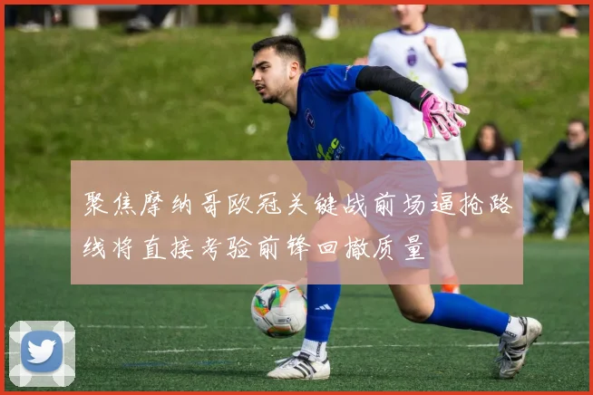 聚焦摩纳哥欧冠关键战前场逼抢路线将直接考验前锋回撤质量