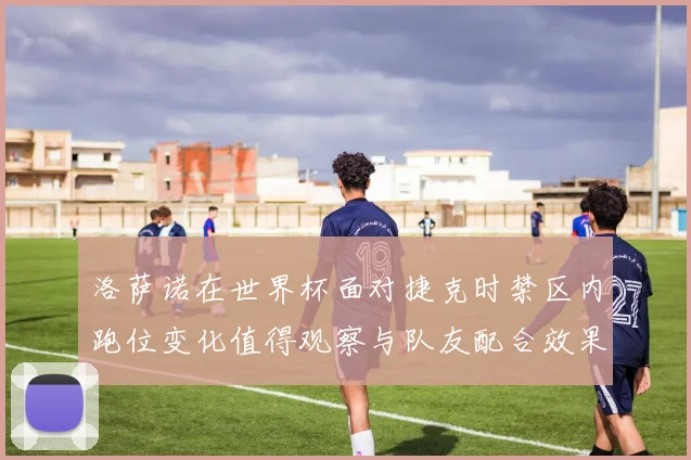 洛萨诺在世界杯面对捷克时禁区内跑位变化值得观察与队友配合效果