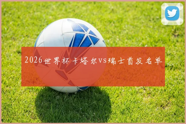2026世界杯卡塔尔vs瑞士首发名单