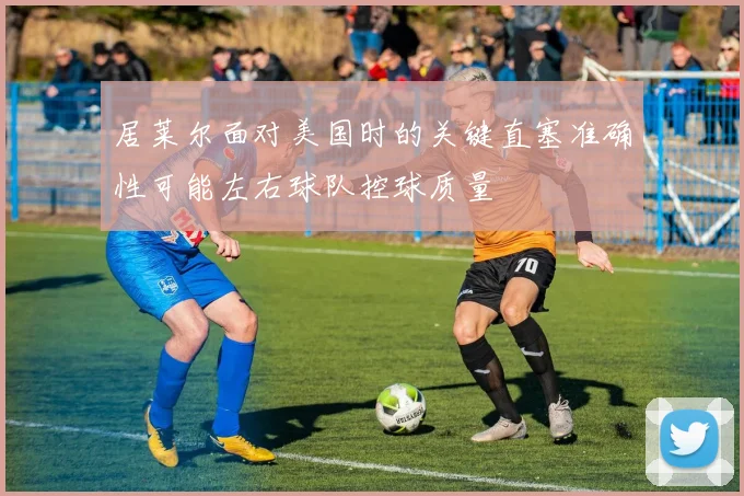 居莱尔面对美国时的关键直塞准确性可能左右球队控球质量