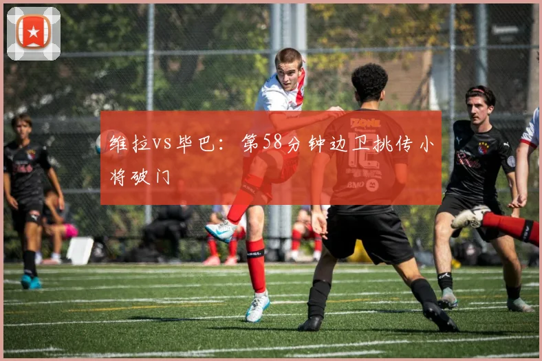 维拉vs毕巴:第58分钟边卫挑传小将破门