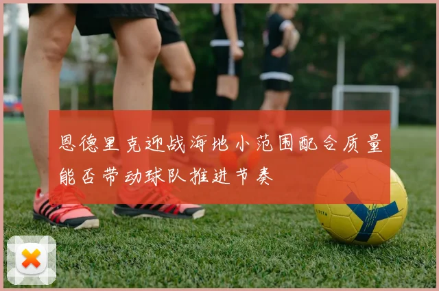 恩德里克迎战海地小范围配合质量能否带动球队推进节奏