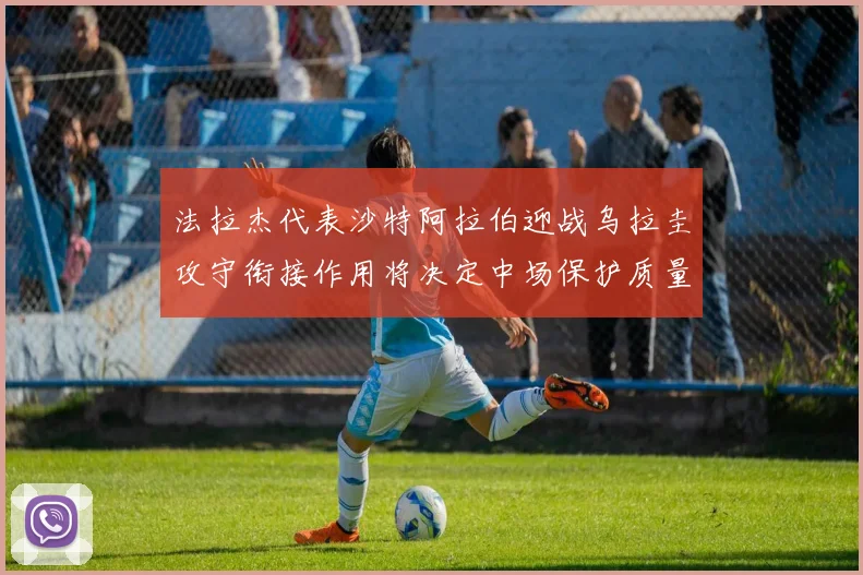 法拉杰代表沙特阿拉伯迎战乌拉圭攻守衔接作用将决定中场保护质量